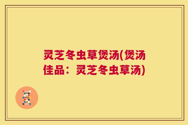 灵芝冬虫草煲汤(煲汤佳品:灵芝冬虫草汤) 灵芝冬虫草煲汤(煲汤佳品:灵芝冬虫草汤)