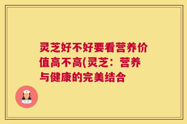 灵芝好不好要看营养价值高不高(灵芝:营养与健康的完美结合 灵芝好不好要看营养价值高不高(灵芝:营养与健康的完美结合