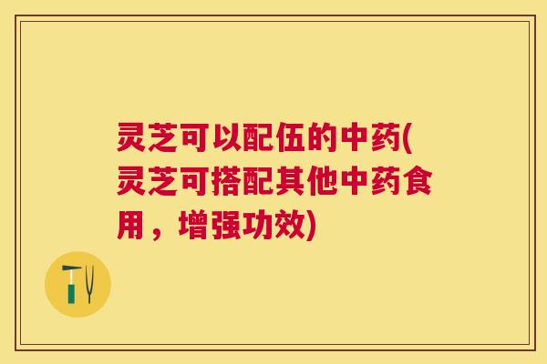 灵芝可以配伍的中药(灵芝可搭配其他中药食用,增强功效) 灵芝可以配伍的中药(灵芝可搭配其他中药食用,增强功效)