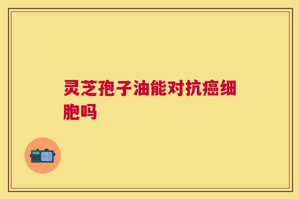 灵芝孢子油能对抗癌细胞吗 灵芝孢子油能对抗癌细胞吗