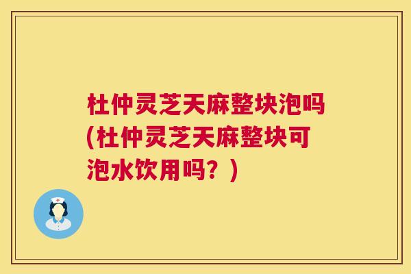 杜仲灵芝天麻整块泡吗(杜仲灵芝天麻整块可泡水饮用吗?) 杜仲灵芝天麻整块泡吗(杜仲灵芝天麻整块可泡水饮用吗?)
