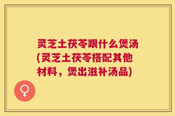 灵芝土茯苓跟什么煲汤(灵芝土茯苓搭配其他材料,煲出滋补汤品) 灵芝土茯苓跟什么煲汤(灵芝土茯苓搭配其他材料,煲出滋补汤品)