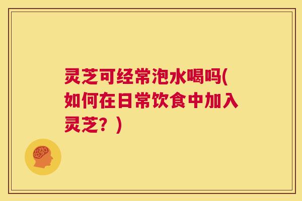 灵芝可经常泡水喝吗(如何在日常饮食中加入灵芝?) 灵芝可经常泡水喝吗(如何在日常饮食中加入灵芝?)