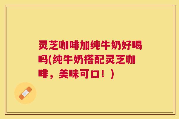 灵芝咖啡加纯牛奶好喝吗(纯牛奶搭配灵芝咖啡,美味可口!) 灵芝咖啡加纯牛奶好喝吗(纯牛奶搭配灵芝咖啡,美味可口!)