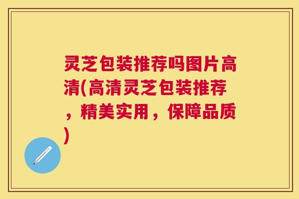 灵芝包装推荐吗图片高清(高清灵芝包装推荐,精美实用,保障品质) 灵芝包装推荐吗图片高清(高清灵芝包装推荐,精美实用,保障品质)