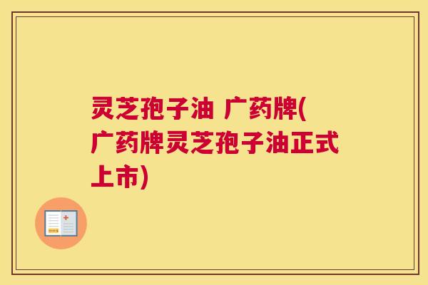 灵芝孢子油 广药牌(广药牌灵芝孢子油正式上市) 灵芝孢子油 广药牌(广药牌灵芝孢子油正式上市)