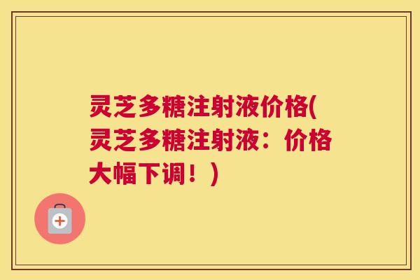灵芝多糖注射液价格(灵芝多糖注射液:价格大幅下调!) 灵芝多糖注射液价格(灵芝多糖注射液:价格大幅下调!)