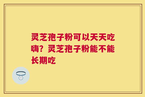 灵芝孢子粉可以天天吃嗨?灵芝孢子粉能不能长期吃 灵芝孢子粉可以天天吃嗨?灵芝孢子粉能不能长期吃