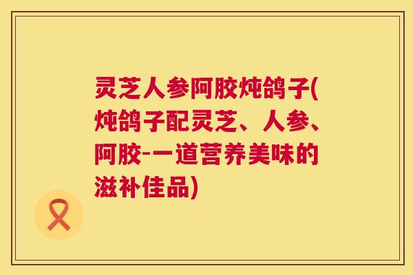 灵芝人参阿胶炖鸽子(炖鸽子配灵芝、人参、阿胶-一道营养美味的滋补佳品) 灵芝人参阿胶炖鸽子(炖鸽子配灵芝、人参、阿胶-一道营养美味的滋补佳品)