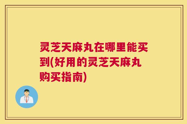 灵芝天麻丸在哪里能买到(好用的灵芝天麻丸购买指南) 灵芝天麻丸在哪里能买到(好用的灵芝天麻丸购买指南)