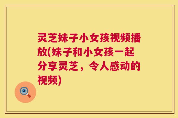 灵芝妹子小女孩视频播放(妹子和小女孩一起分享灵芝,令人感动的视频) 灵芝妹子小女孩视频播放(妹子和小女孩一起分享灵芝,令人感动的视频)