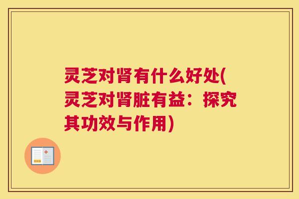 灵芝对肾有什么好处(灵芝对肾脏有益:探究其功效与作用) 灵芝对肾有什么好处(灵芝对肾脏有益:探究其功效与作用)