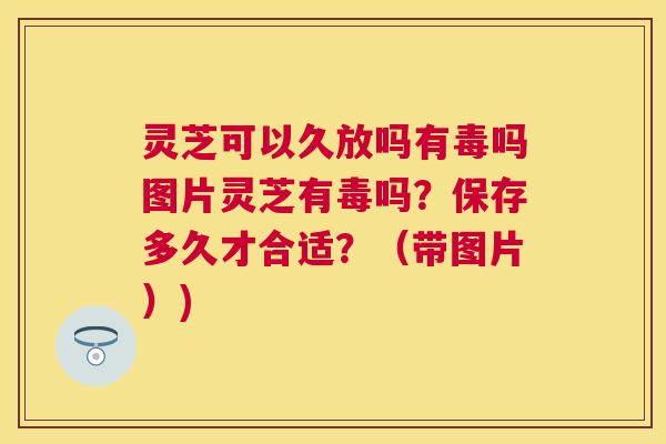 灵芝可以久放吗有毒吗图片灵芝有毒吗?保存多久才合适?(带图片)) 灵芝可以久放吗有毒吗图片灵芝有毒吗?保存多久才合适?(带图片))