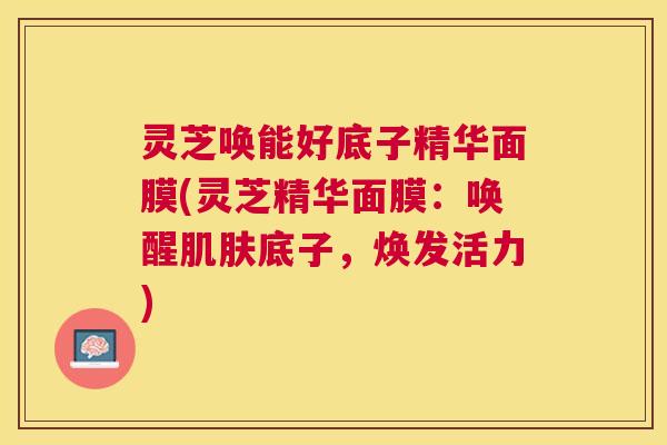 灵芝唤能好底子精华面膜(灵芝精华面膜:唤醒肌肤底子,焕发活力) 灵芝唤能好底子精华面膜(灵芝精华面膜:唤醒肌肤底子,焕发活力)