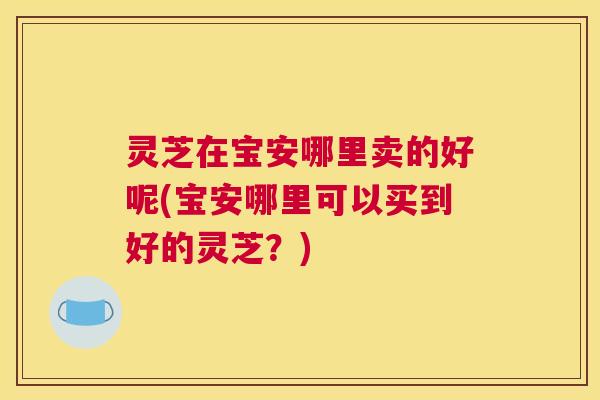 灵芝在宝安哪里卖的好呢(宝安哪里可以买到好的灵芝?) 灵芝在宝安哪里卖的好呢(宝安哪里可以买到好的灵芝?)