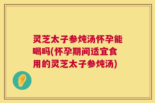 灵芝太子参炖汤怀孕能喝吗(怀孕期间适宜食用的灵芝太子参炖汤)