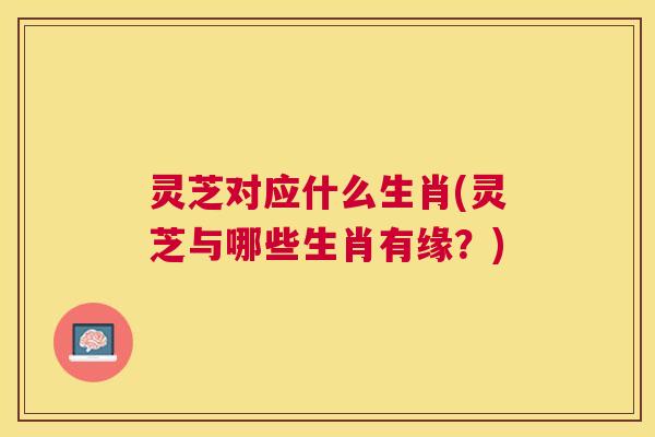灵芝对应什么生肖(灵芝与哪些生肖有缘？)