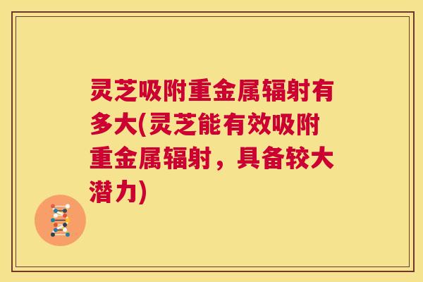 灵芝吸附重金属辐射有多大(灵芝能有效吸附重金属辐射,具备较大潜力) 灵芝吸附重金属辐射有多大(灵芝能有效吸附重金属辐射,具备较大潜力)