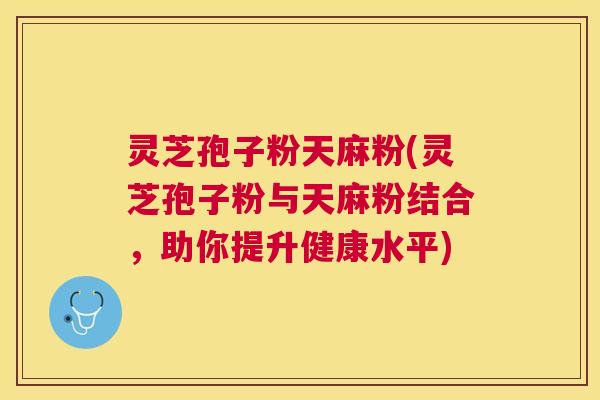 灵芝孢子粉天麻粉(灵芝孢子粉与天麻粉结合,助你提升健康水平) 灵芝孢子粉天麻粉(灵芝孢子粉与天麻粉结合,助你提升健康水平)