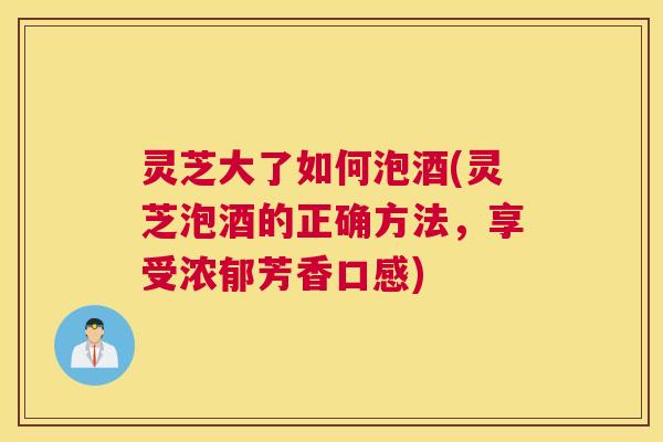 灵芝大了如何泡酒(灵芝泡酒的正确方法,享受浓郁芳香口感) 灵芝大了如何泡酒(灵芝泡酒的正确方法,享受浓郁芳香口感)