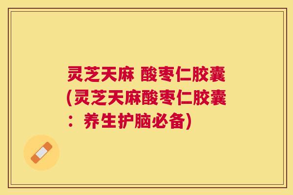 灵芝天麻 酸枣仁胶囊(灵芝天麻酸枣仁胶囊：养生护脑必备)