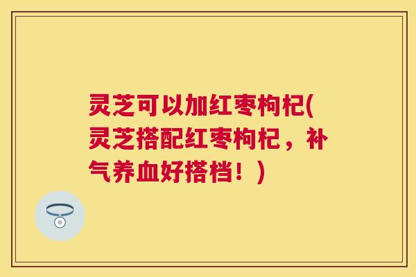 灵芝可以加红枣枸杞(灵芝搭配红枣枸杞,补气养血好搭档!) 灵芝可以加红枣枸杞(灵芝搭配红枣枸杞,补气养血好搭档!)