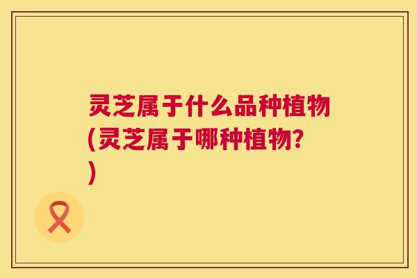 灵芝属于什么品种植物(灵芝属于哪种植物?) 灵芝属于什么品种植物(灵芝属于哪种植物?)