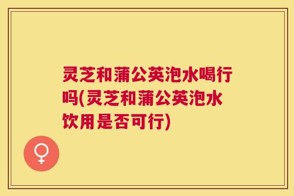 灵芝和蒲公英泡水喝行吗(灵芝和蒲公英泡水饮用是否可行) 灵芝和蒲公英泡水喝行吗(灵芝和蒲公英泡水饮用是否可行)
