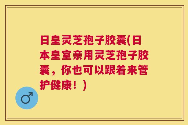 日皇灵芝孢子胶囊(日本皇室亲用灵芝孢子胶囊,你也可以跟着来管护健康!) 日皇灵芝孢子胶囊(日本皇室亲用灵芝孢子胶囊,你也可以跟着来管护健康!)