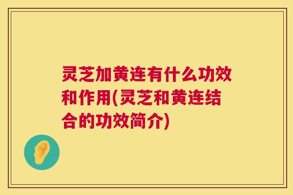 灵芝加黄连有什么功效和作用(灵芝和黄连结合的功效简介)