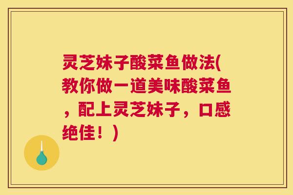 灵芝妹子酸菜鱼做法(教你做一道美味酸菜鱼，配上灵芝妹子，口感绝佳！)