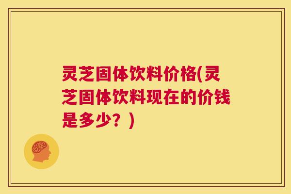 灵芝固体饮料价格(灵芝固体饮料现在的价钱是多少?) 灵芝固体饮料价格(灵芝固体饮料现在的价钱是多少?)
