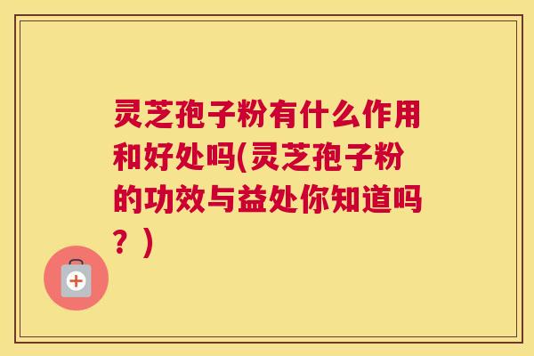 灵芝孢子粉有什么作用和好处吗(灵芝孢子粉的功效与益处你知道吗?) 灵芝孢子粉有什么作用和好处吗(灵芝孢子粉的功效与益处你知道吗?)
