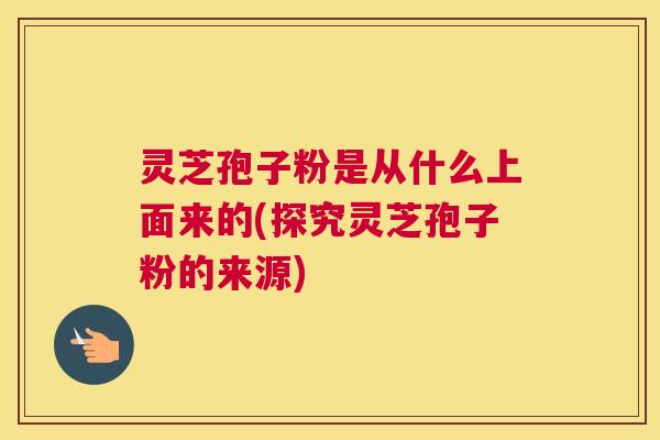 灵芝孢子粉是从什么上面来的(探究灵芝孢子粉的来源) 灵芝孢子粉是从什么上面来的(探究灵芝孢子粉的来源)