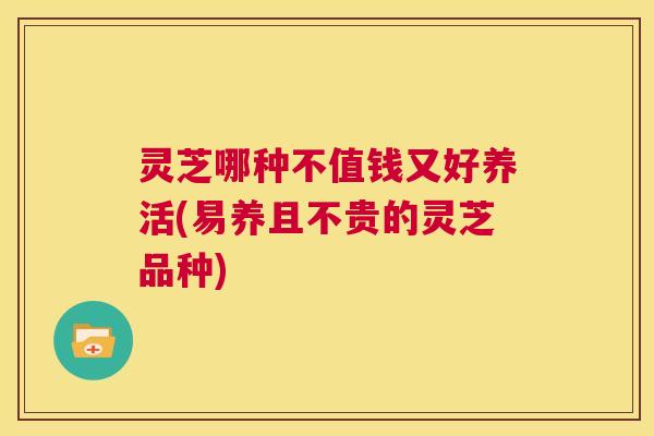 灵芝哪种不值钱又好养活(易养且不贵的灵芝品种) 灵芝哪种不值钱又好养活(易养且不贵的灵芝品种)