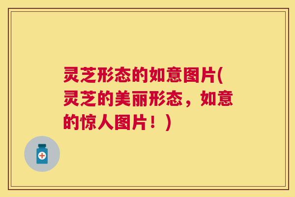 灵芝形态的如意图片(灵芝的美丽形态,如意的惊人图片!) 灵芝形态的如意图片(灵芝的美丽形态,如意的惊人图片!)