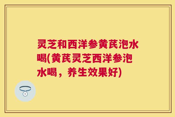 灵芝和西洋参黄芪泡水喝(黄芪灵芝西洋参泡水喝,养生效果好) 灵芝和西洋参黄芪泡水喝(黄芪灵芝西洋参泡水喝,养生效果好)