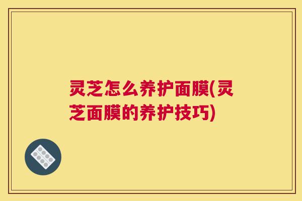 灵芝怎么养护面膜(灵芝面膜的养护技巧) 灵芝怎么养护面膜(灵芝面膜的养护技巧)