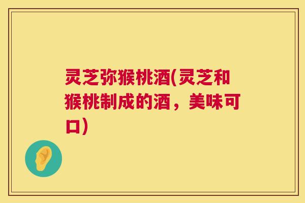 灵芝弥猴桃酒(灵芝和猴桃制成的酒,美味可口) 灵芝弥猴桃酒(灵芝和猴桃制成的酒,美味可口)