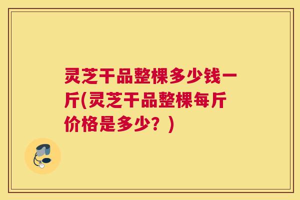 灵芝干品整棵多少钱一斤(灵芝干品整棵每斤价格是多少?) 灵芝干品整棵多少钱一斤(灵芝干品整棵每斤价格是多少?)