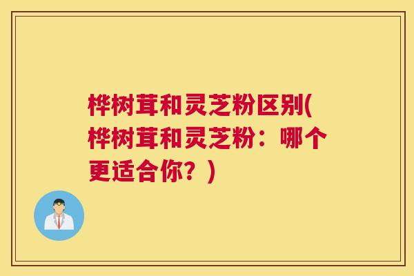 桦树茸和灵芝粉区别(桦树茸和灵芝粉:哪个更适合你?) 桦树茸和灵芝粉区别(桦树茸和灵芝粉:哪个更适合你?)
