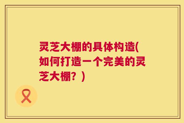 灵芝大棚的具体构造(如何打造一个完美的灵芝大棚?) 灵芝大棚的具体构造(如何打造一个完美的灵芝大棚?)
