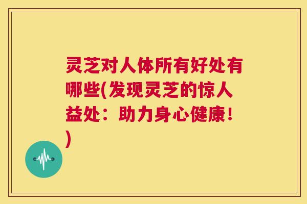 灵芝对人体所有好处有哪些(发现灵芝的惊人益处:助力身心健康!) 灵芝对人体所有好处有哪些(发现灵芝的惊人益处:助力身心健康!)