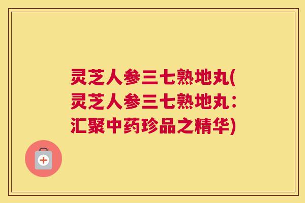 灵芝人参三七熟地丸(灵芝人参三七熟地丸:汇聚中药珍品之精华) 灵芝人参三七熟地丸(灵芝人参三七熟地丸:汇聚中药珍品之精华)