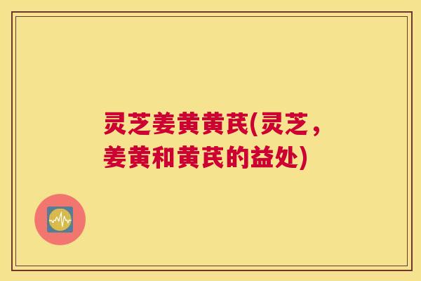 灵芝姜黄黄芪(灵芝,姜黄和黄芪的益处) 灵芝姜黄黄芪(灵芝,姜黄和黄芪的益处)
