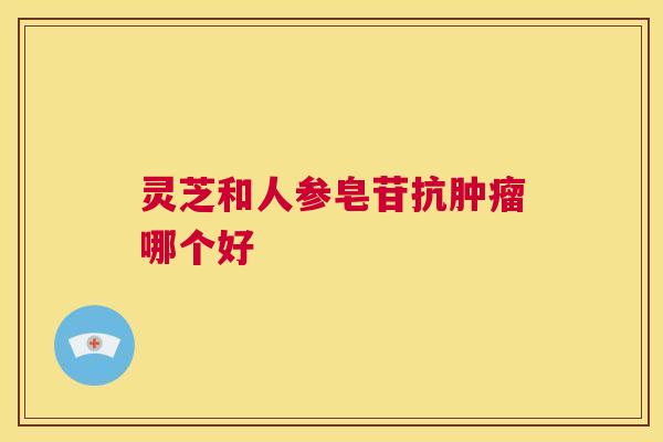 灵芝和人参皂苷抗肿瘤哪个好 灵芝和人参皂苷抗肿瘤哪个好