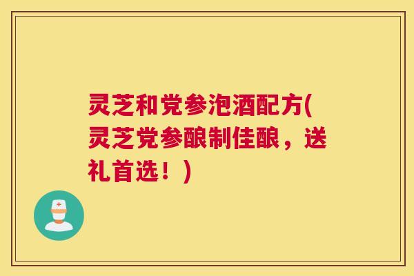 灵芝和党参泡酒配方(灵芝党参酿制佳酿,送礼首选!) 灵芝和党参泡酒配方(灵芝党参酿制佳酿,送礼首选!)