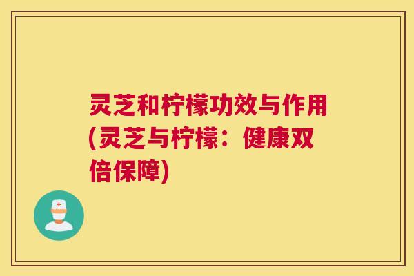 灵芝和柠檬功效与作用(灵芝与柠檬:健康双倍保障) 灵芝和柠檬功效与作用(灵芝与柠檬:健康双倍保障)