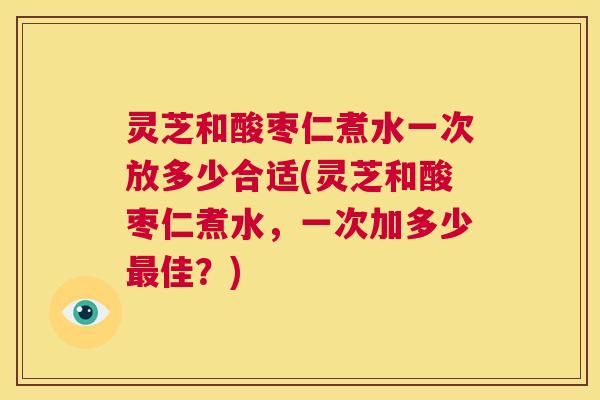 灵芝和酸枣仁煮水一次放多少合适(灵芝和酸枣仁煮水,一次加多少最佳?) 灵芝和酸枣仁煮水一次放多少合适(灵芝和酸枣仁煮水,一次加多少最佳?)