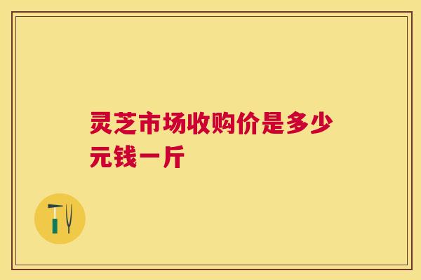 灵芝市场收购价是多少元钱一斤 灵芝市场收购价是多少元钱一斤